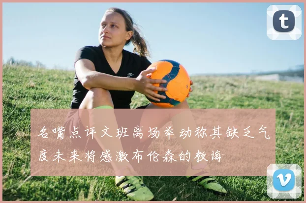 名嘴点评文班离场举动称其缺乏气度未来将感激布伦森的教诲