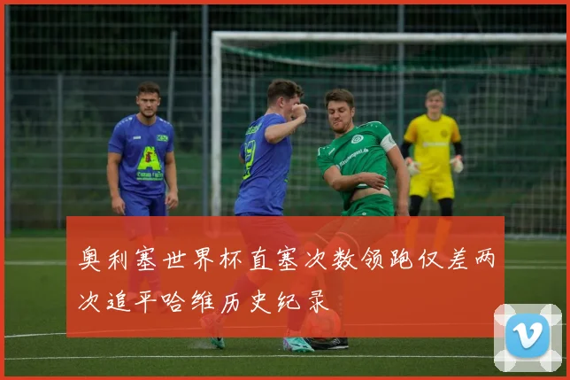 奥利塞世界杯直塞次数领跑仅差两次追平哈维历史纪录