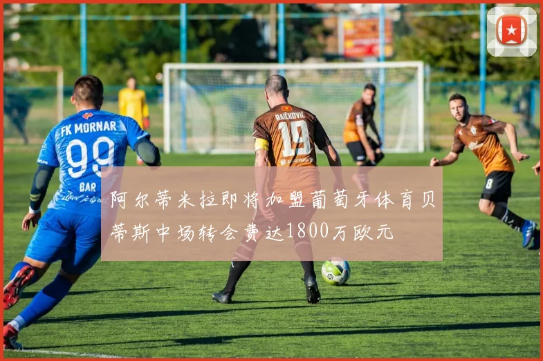 阿尔蒂米拉即将加盟葡萄牙体育贝蒂斯中场转会费达1800万欧元