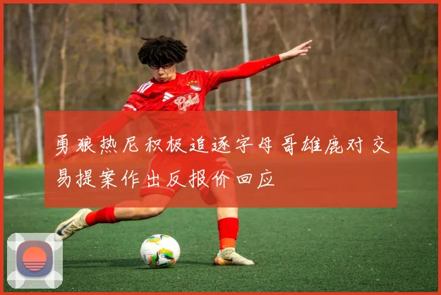 勇狼热尼积极追逐字母哥雄鹿对交易提案作出反报价回应