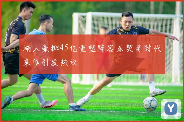 湖人豪掷45亿重塑阵容东契奇时代来临引发热议