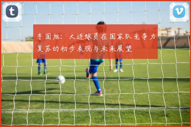 李国旭：大连球员在国家队竞争力复苏的初步表现与未来展望