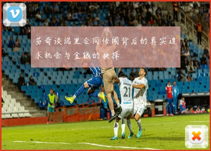芬奇谈诺里合同传闻背后的真实追求机会与金钱的抉择