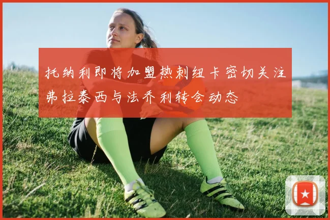 托纳利即将加盟热刺纽卡密切关注弗拉泰西与法乔利转会动态