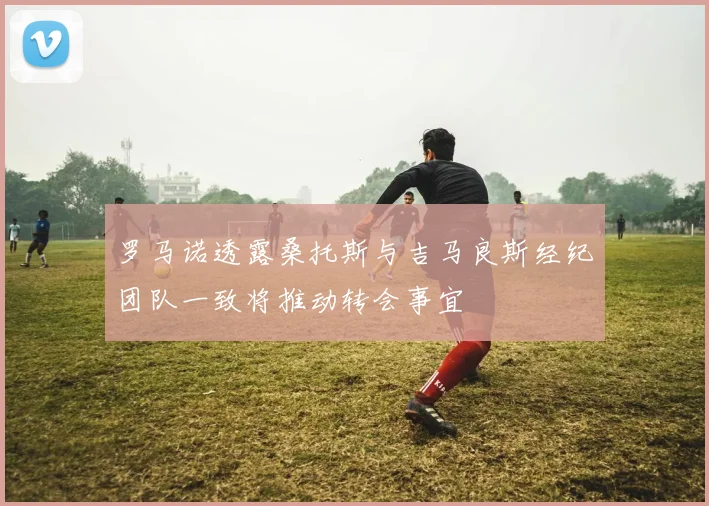 罗马诺透露桑托斯与吉马良斯经纪团队一致将推动转会事宜