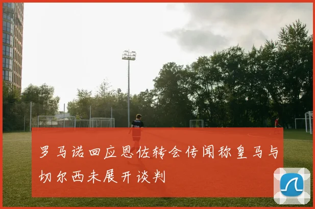 罗马诺回应恩佐转会传闻称皇马与切尔西未展开谈判