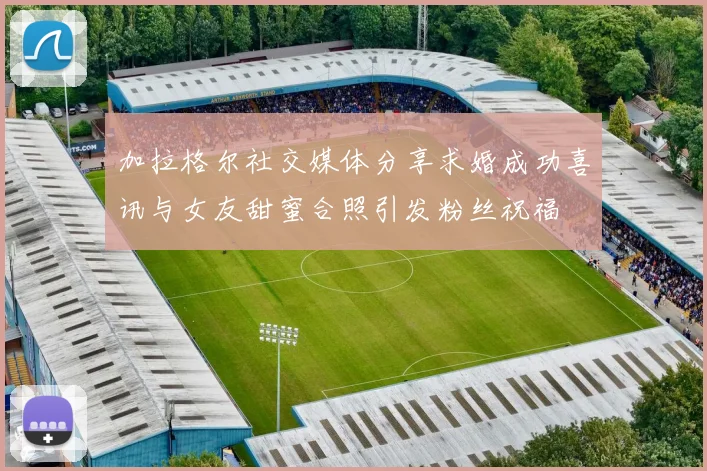 加拉格尔社交媒体分享求婚成功喜讯与女友甜蜜合照引发粉丝祝福